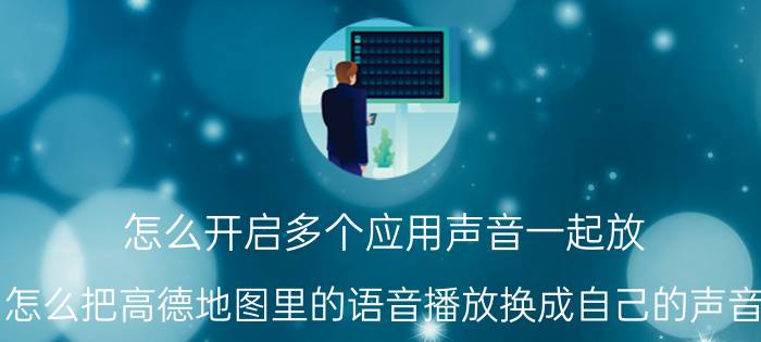 怎么开启多个应用声音一起放 怎么把高德地图里的语音播放换成自己的声音？